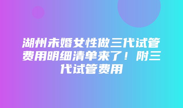 湖州未婚女性做三代试管费用明细清单来了！附三代试管费用