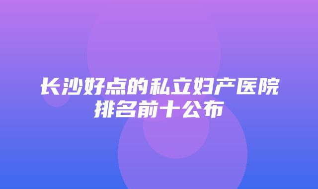 长沙好点的私立妇产医院排名前十公布