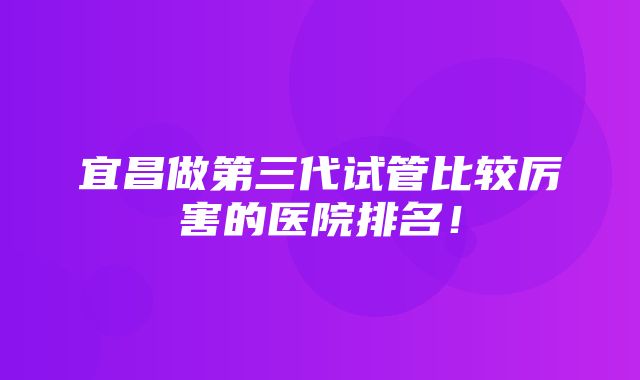 宜昌做第三代试管比较厉害的医院排名！