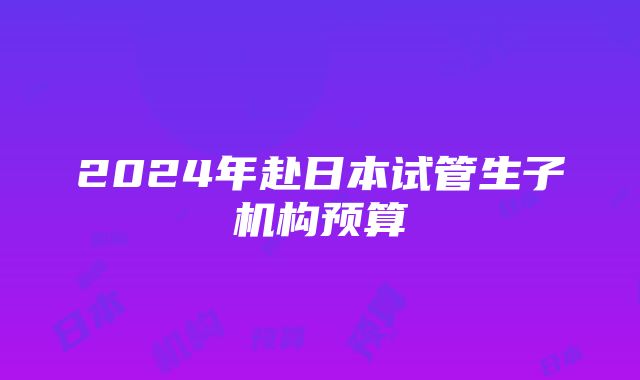 2024年赴日本试管生子机构预算