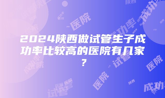 2024陕西做试管生子成功率比较高的医院有几家？