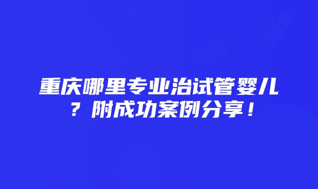 重庆哪里专业治试管婴儿？附成功案例分享！