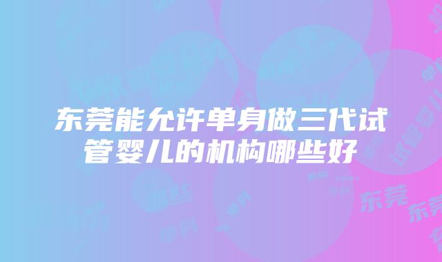 东莞能允许单身做三代试管婴儿的机构哪些好