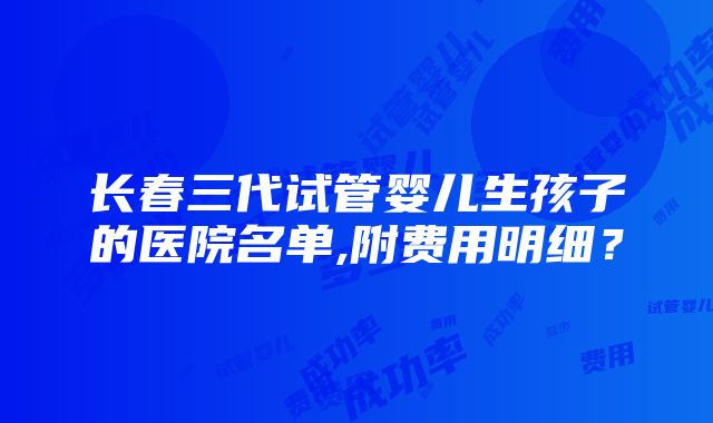 长春三代试管婴儿生孩子的医院名单,附费用明细？