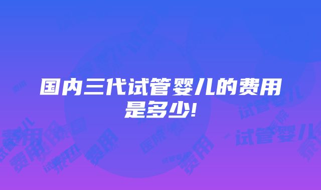 国内三代试管婴儿的费用是多少!