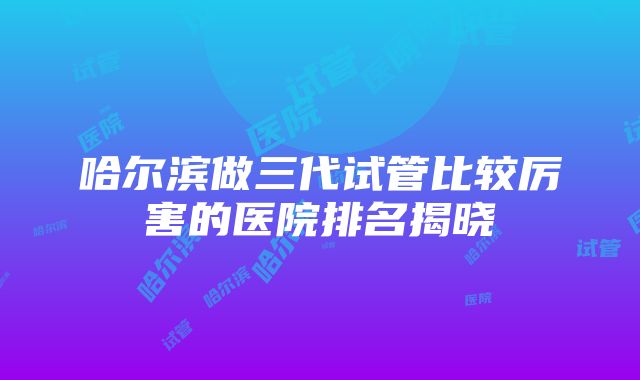 哈尔滨做三代试管比较厉害的医院排名揭晓