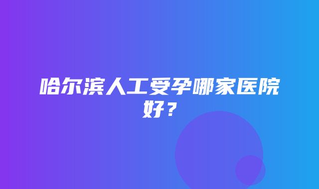 哈尔滨人工受孕哪家医院好？