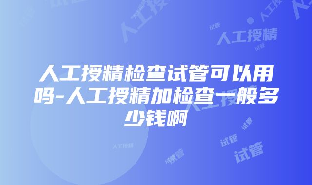 人工授精检查试管可以用吗-人工授精加检查一般多少钱啊