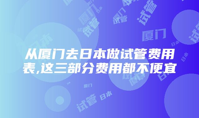 从厦门去日本做试管费用表,这三部分费用都不便宜