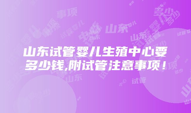 山东试管婴儿生殖中心要多少钱,附试管注意事项！