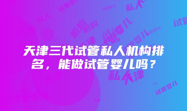 天津三代试管私人机构排名，能做试管婴儿吗？