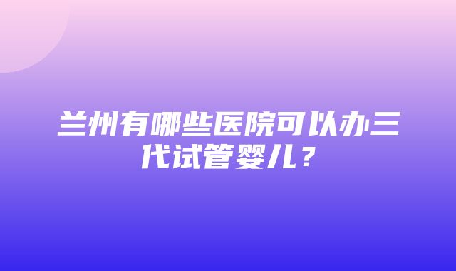 兰州有哪些医院可以办三代试管婴儿？