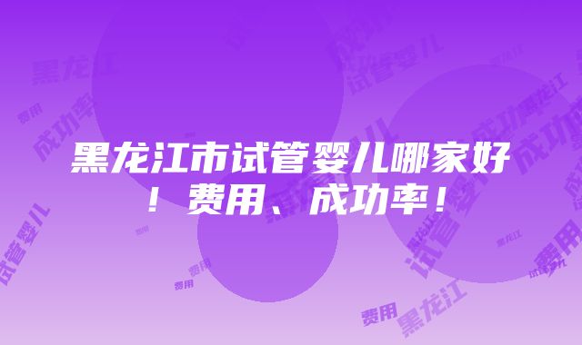 黑龙江市试管婴儿哪家好！费用、成功率！