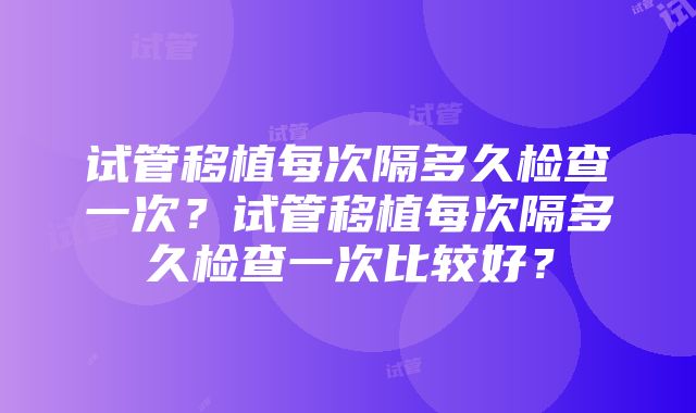 试管移植每次隔多久检查一次？试管移植每次隔多久检查一次比较好？