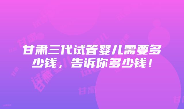 甘肃三代试管婴儿需要多少钱，告诉你多少钱！