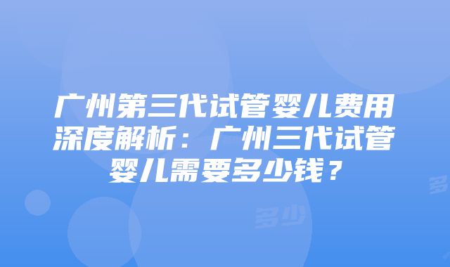 广州第三代试管婴儿费用深度解析：广州三代试管婴儿需要多少钱？