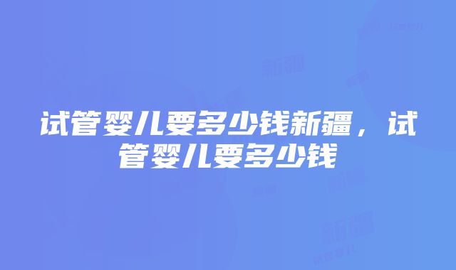 试管婴儿要多少钱新疆，试管婴儿要多少钱