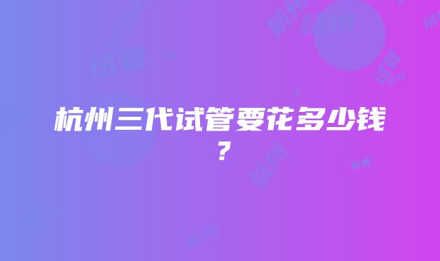 杭州三代试管要花多少钱？