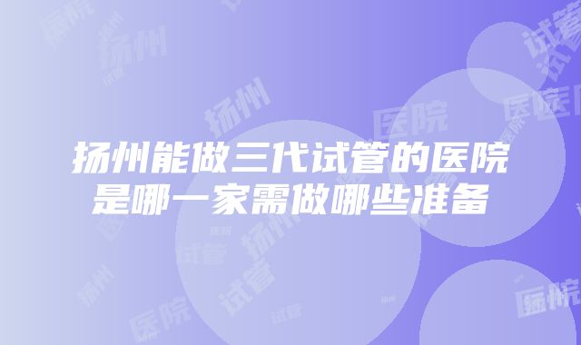 扬州能做三代试管的医院是哪一家需做哪些准备