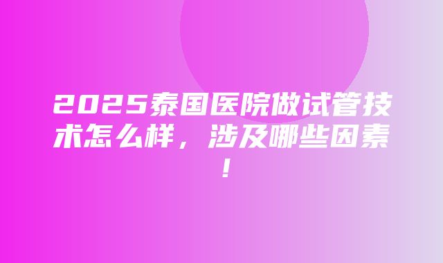 2025泰国医院做试管技术怎么样，涉及哪些因素！