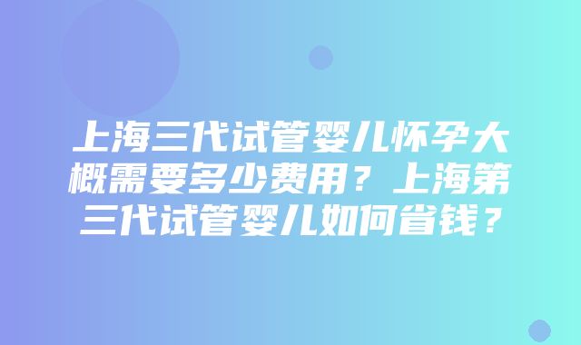 上海三代试管婴儿怀孕大概需要多少费用？上海第三代试管婴儿如何省钱？