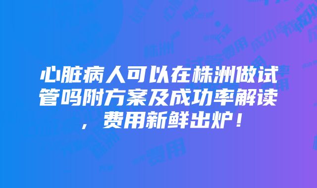 心脏病人可以在株洲做试管吗附方案及成功率解读，费用新鲜出炉！