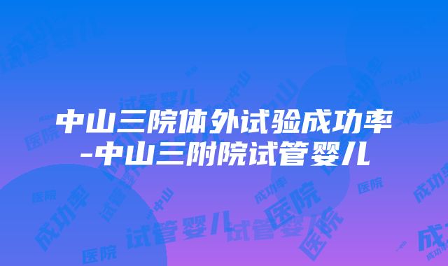 中山三院体外试验成功率-中山三附院试管婴儿