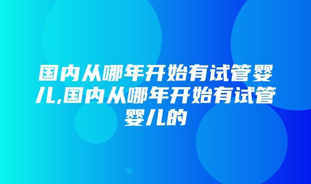 国内从哪年开始有试管婴儿,国内从哪年开始有试管婴儿的