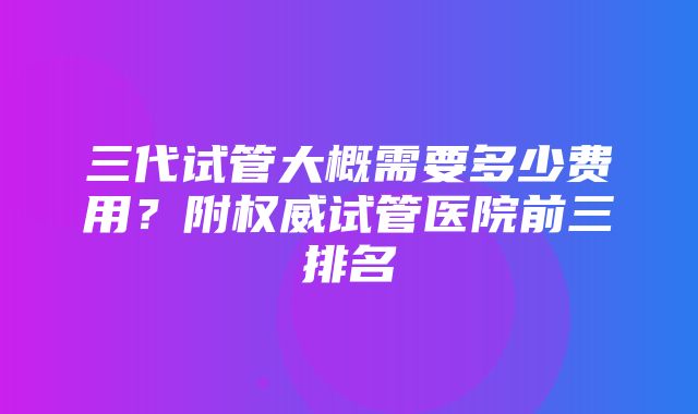 三代试管大概需要多少费用？附权威试管医院前三排名