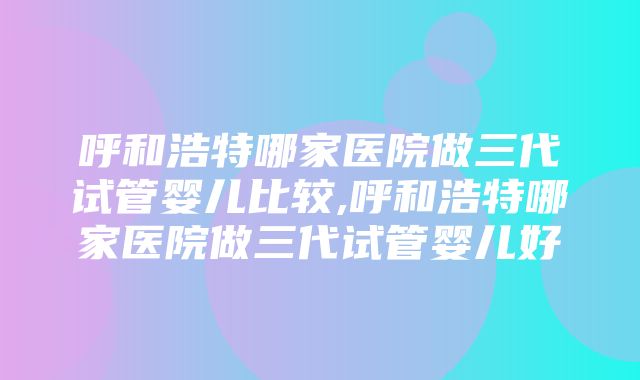 呼和浩特哪家医院做三代试管婴儿比较,呼和浩特哪家医院做三代试管婴儿好