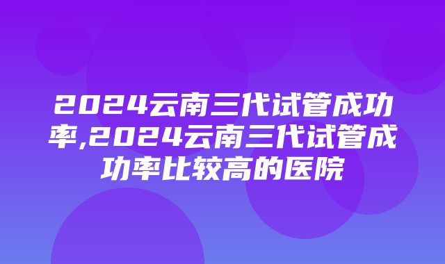 2024云南三代试管成功率,2024云南三代试管成功率比较高的医院