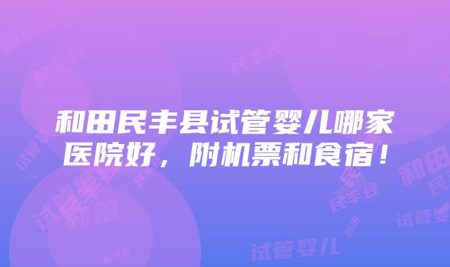 和田民丰县试管婴儿哪家医院好，附机票和食宿！