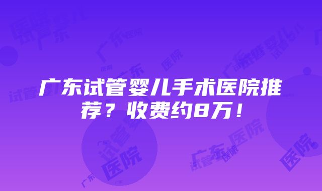 广东试管婴儿手术医院推荐？收费约8万！