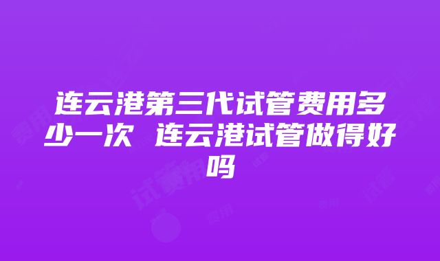 连云港第三代试管费用多少一次 连云港试管做得好吗