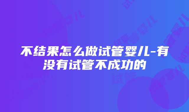 不结果怎么做试管婴儿-有没有试管不成功的