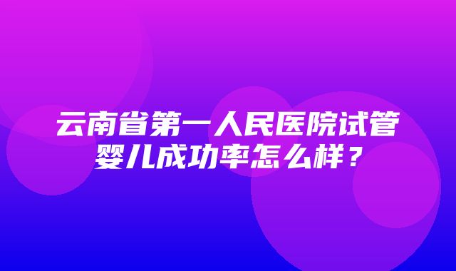 云南省第一人民医院试管婴儿成功率怎么样？