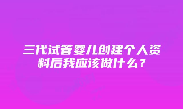 三代试管婴儿创建个人资料后我应该做什么？