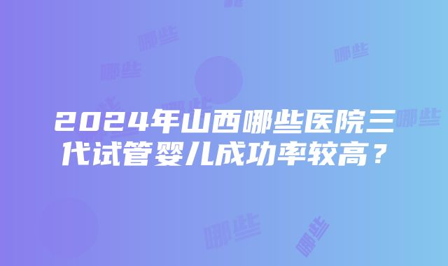 2024年山西哪些医院三代试管婴儿成功率较高？