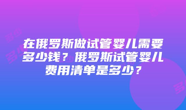 在俄罗斯做试管婴儿需要多少钱？俄罗斯试管婴儿费用清单是多少？