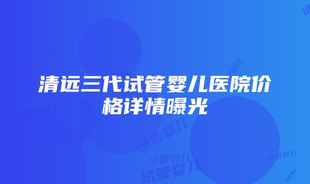 清远三代试管婴儿医院价格详情曝光