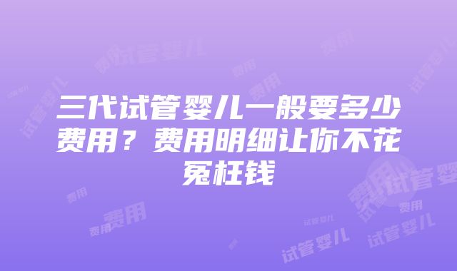 三代试管婴儿一般要多少费用？费用明细让你不花冤枉钱