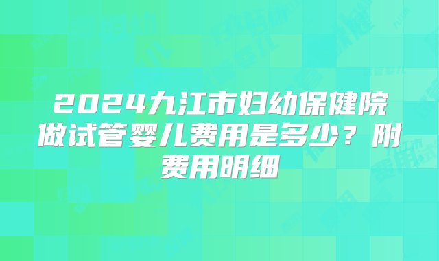 2024九江市妇幼保健院做试管婴儿费用是多少？附费用明细