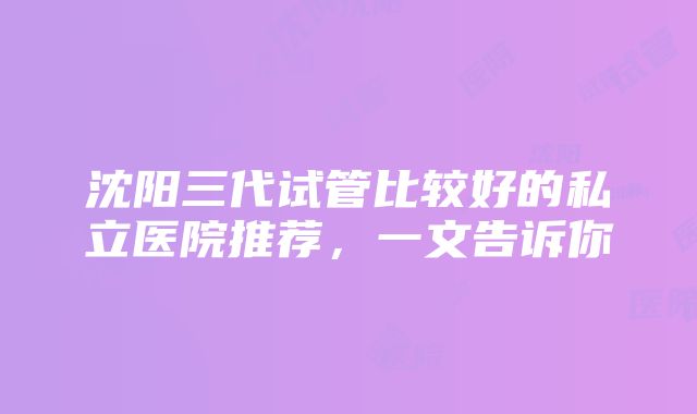 沈阳三代试管比较好的私立医院推荐，一文告诉你