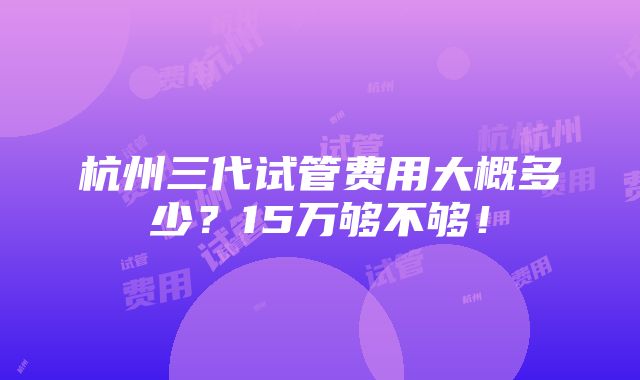 杭州三代试管费用大概多少？15万够不够！