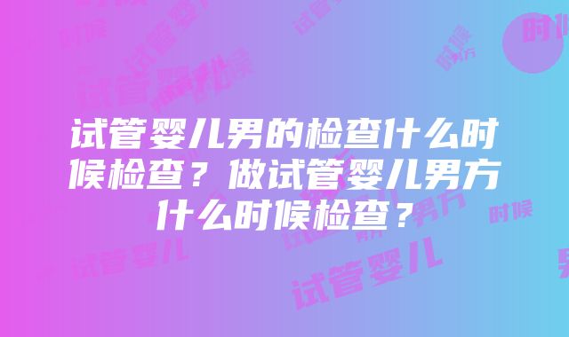 试管婴儿男的检查什么时候检查？做试管婴儿男方什么时候检查？