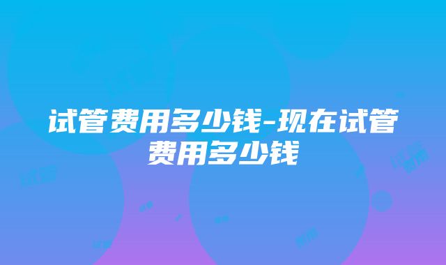 试管费用多少钱-现在试管费用多少钱