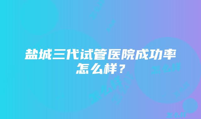 盐城三代试管医院成功率怎么样？