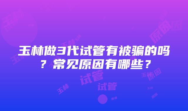 玉林做3代试管有被骗的吗？常见原因有哪些？