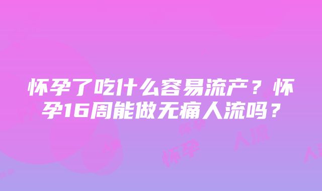 怀孕了吃什么容易流产？怀孕16周能做无痛人流吗？