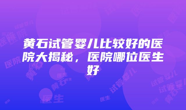 黄石试管婴儿比较好的医院大揭秘，医院哪位医生好